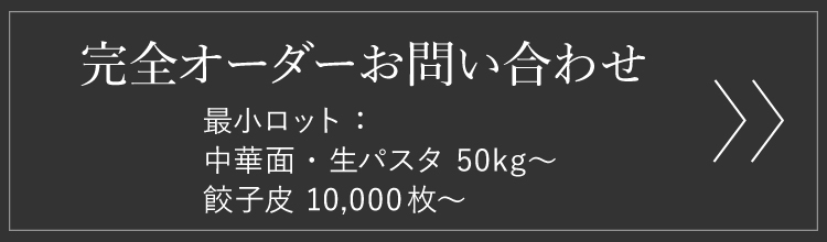 完全オーダーお問い合わせ　最小ロット：中華麺・生パスタ 50kg～、餃子皮 10,000枚～